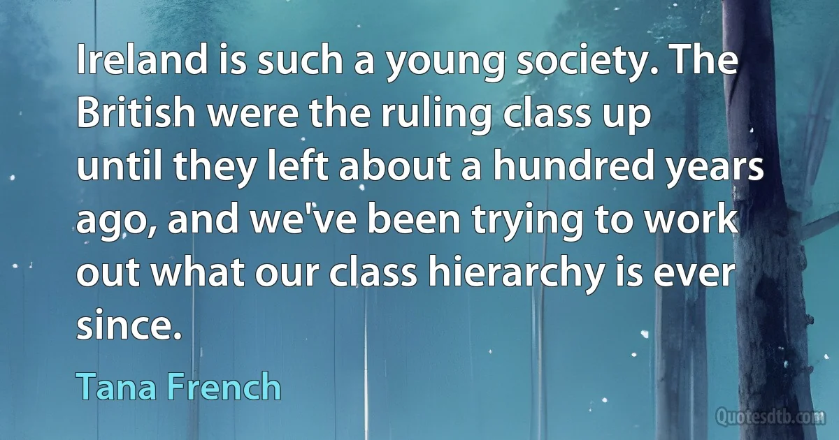 Ireland is such a young society. The British were the ruling class up until they left about a hundred years ago, and we've been trying to work out what our class hierarchy is ever since. (Tana French)