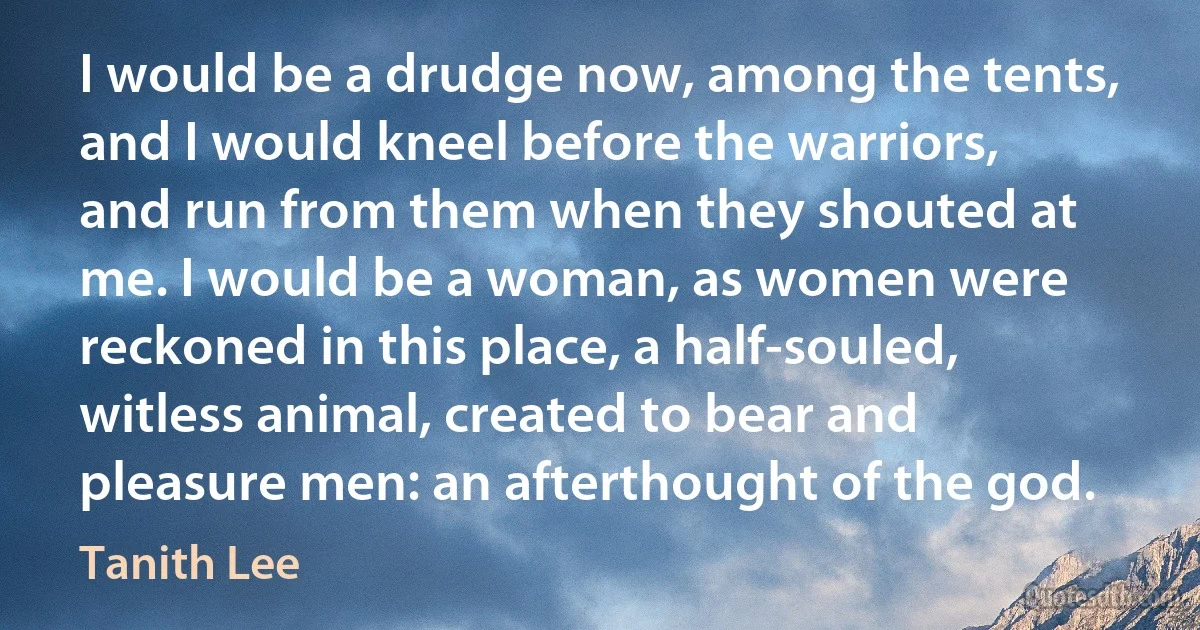 I would be a drudge now, among the tents, and I would kneel before the warriors, and run from them when they shouted at me. I would be a woman, as women were reckoned in this place, a half-souled, witless animal, created to bear and pleasure men: an afterthought of the god. (Tanith Lee)