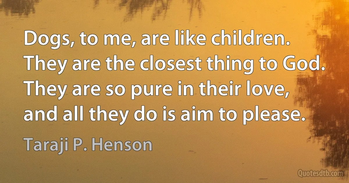 Dogs, to me, are like children. They are the closest thing to God. They are so pure in their love, and all they do is aim to please. (Taraji P. Henson)