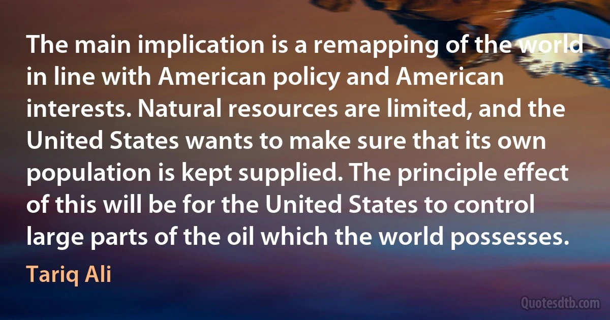 The main implication is a remapping of the world in line with American policy and American interests. Natural resources are limited, and the United States wants to make sure that its own population is kept supplied. The principle effect of this will be for the United States to control large parts of the oil which the world possesses. (Tariq Ali)