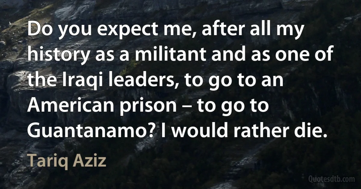 Do you expect me, after all my history as a militant and as one of the Iraqi leaders, to go to an American prison – to go to Guantanamo? I would rather die. (Tariq Aziz)