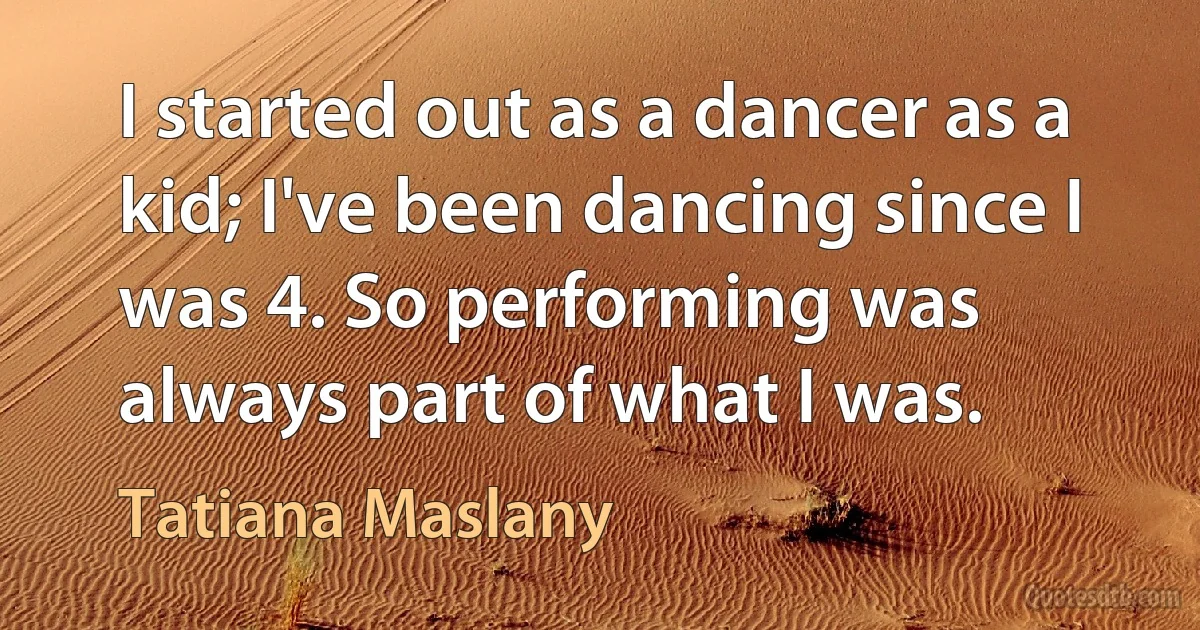 I started out as a dancer as a kid; I've been dancing since I was 4. So performing was always part of what I was. (Tatiana Maslany)