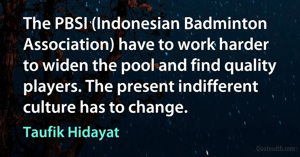 The PBSI (Indonesian Badminton Association) have to work harder to widen the pool and find quality players. The present indifferent culture has to change. (Taufik Hidayat)