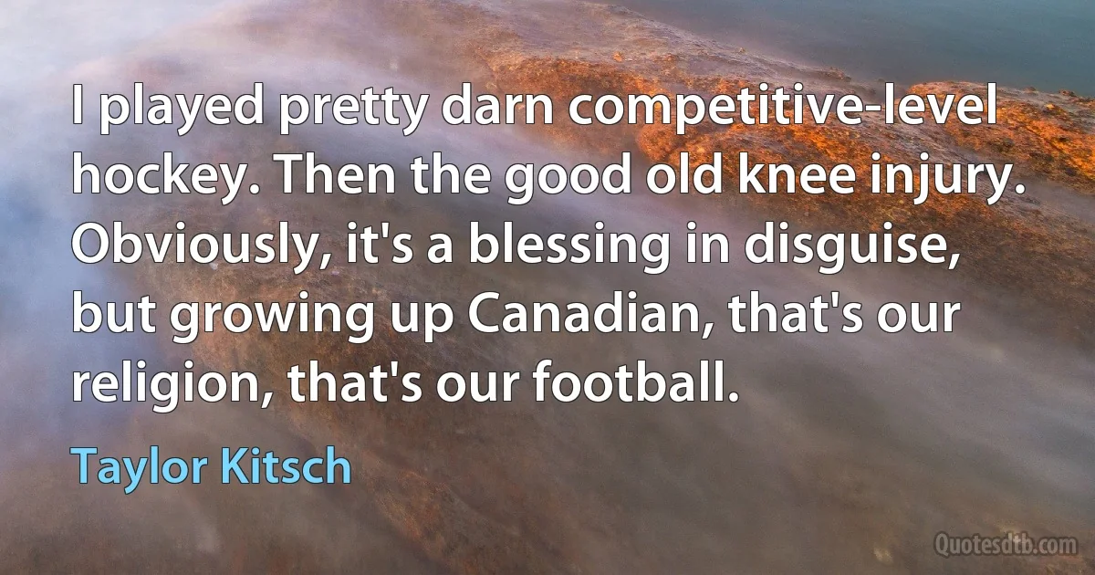 I played pretty darn competitive-level hockey. Then the good old knee injury. Obviously, it's a blessing in disguise, but growing up Canadian, that's our religion, that's our football. (Taylor Kitsch)