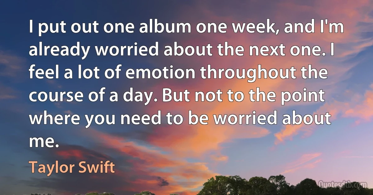 I put out one album one week, and I'm already worried about the next one. I feel a lot of emotion throughout the course of a day. But not to the point where you need to be worried about me. (Taylor Swift)