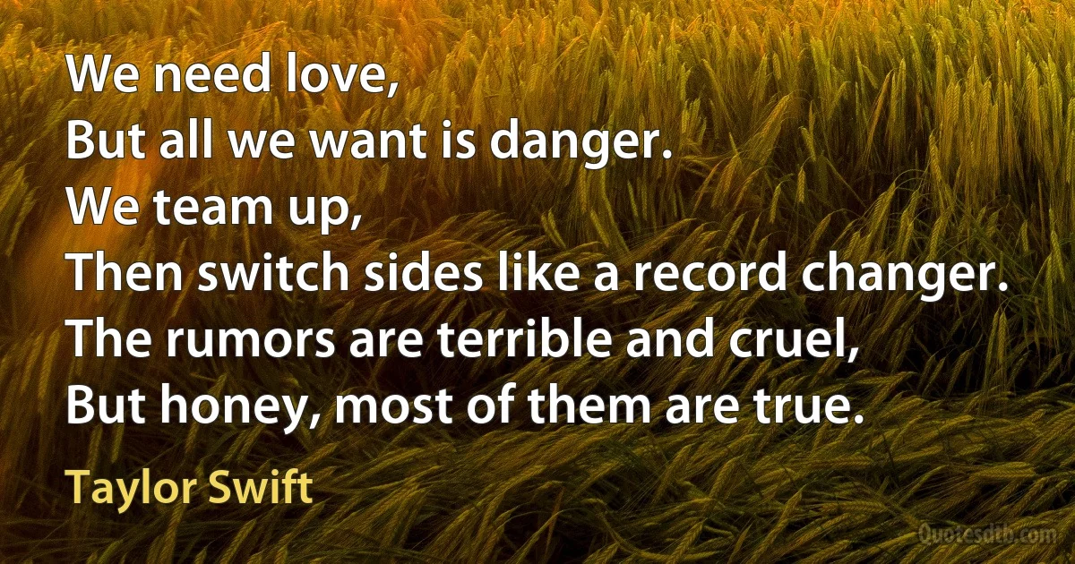 We need love,
But all we want is danger.
We team up,
Then switch sides like a record changer.
The rumors are terrible and cruel,
But honey, most of them are true. (Taylor Swift)