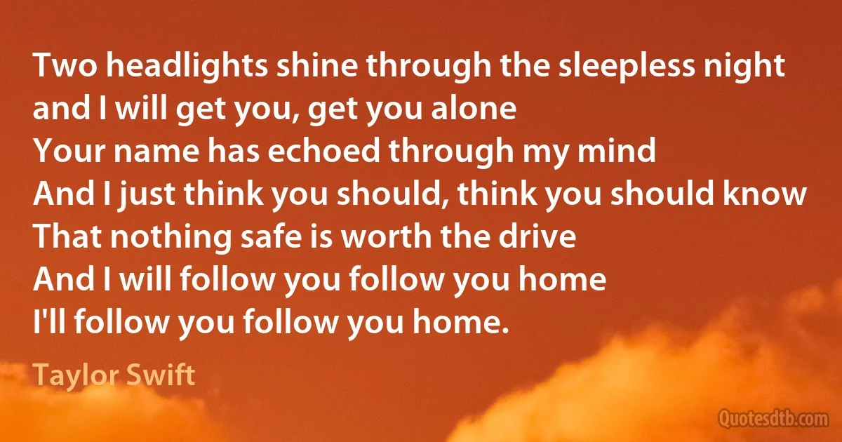 Two headlights shine through the sleepless night
and I will get you, get you alone
Your name has echoed through my mind
And I just think you should, think you should know
That nothing safe is worth the drive
And I will follow you follow you home
I'll follow you follow you home. (Taylor Swift)