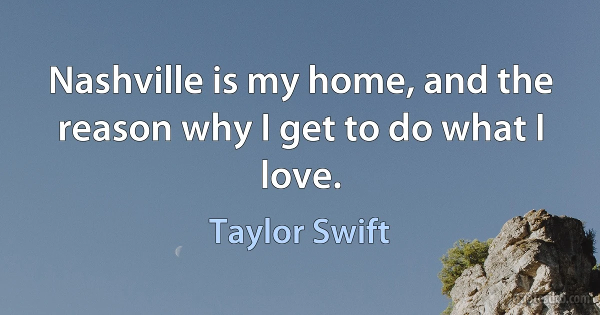 Nashville is my home, and the reason why I get to do what I love. (Taylor Swift)