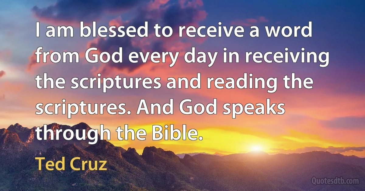 I am blessed to receive a word from God every day in receiving the scriptures and reading the scriptures. And God speaks through the Bible. (Ted Cruz)