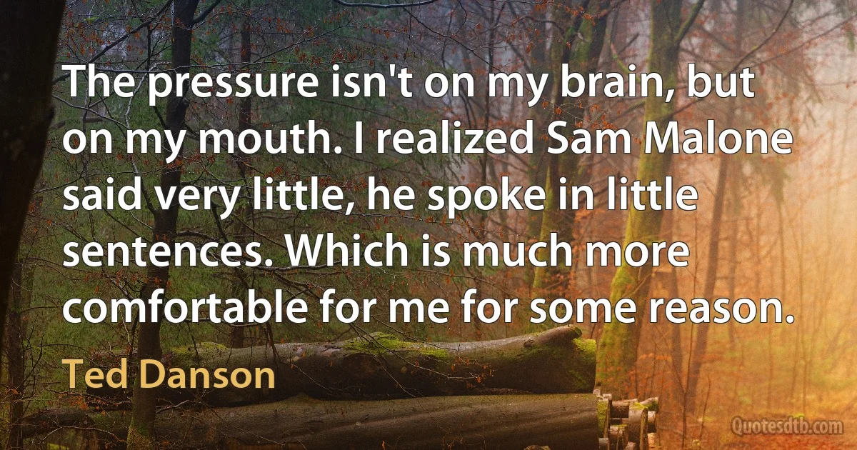 The pressure isn't on my brain, but on my mouth. I realized Sam Malone said very little, he spoke in little sentences. Which is much more comfortable for me for some reason. (Ted Danson)