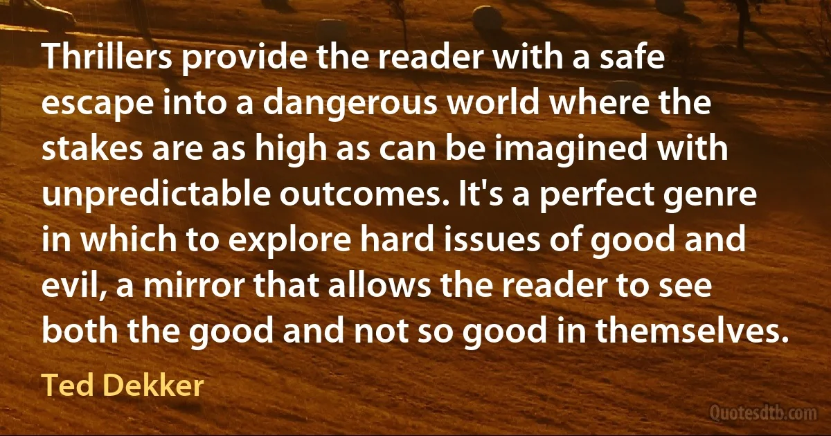 Thrillers provide the reader with a safe escape into a dangerous world where the stakes are as high as can be imagined with unpredictable outcomes. It's a perfect genre in which to explore hard issues of good and evil, a mirror that allows the reader to see both the good and not so good in themselves. (Ted Dekker)