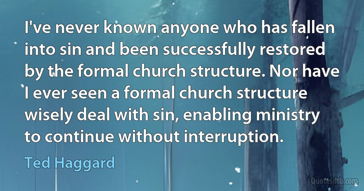 I've never known anyone who has fallen into sin and been successfully restored by the formal church structure. Nor have I ever seen a formal church structure wisely deal with sin, enabling ministry to continue without interruption. (Ted Haggard)