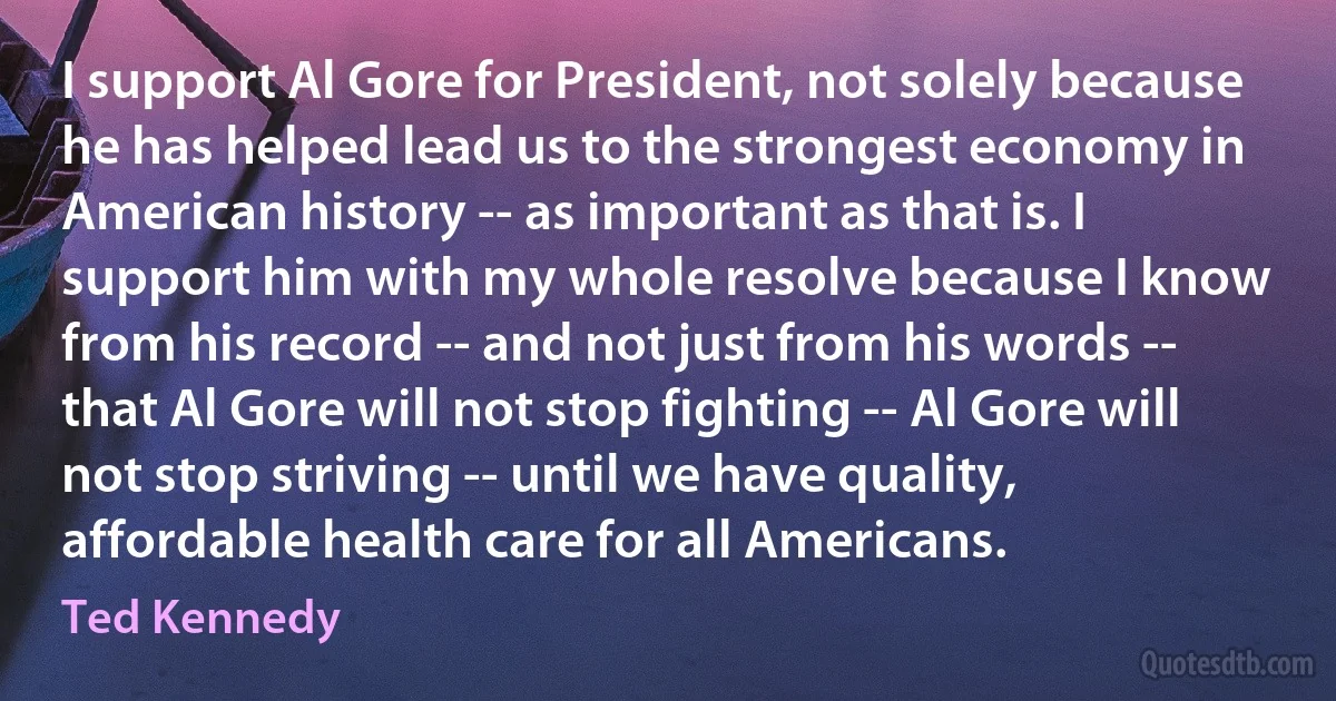 I support Al Gore for President, not solely because he has helped lead us to the strongest economy in American history -- as important as that is. I support him with my whole resolve because I know from his record -- and not just from his words -- that Al Gore will not stop fighting -- Al Gore will not stop striving -- until we have quality, affordable health care for all Americans. (Ted Kennedy)