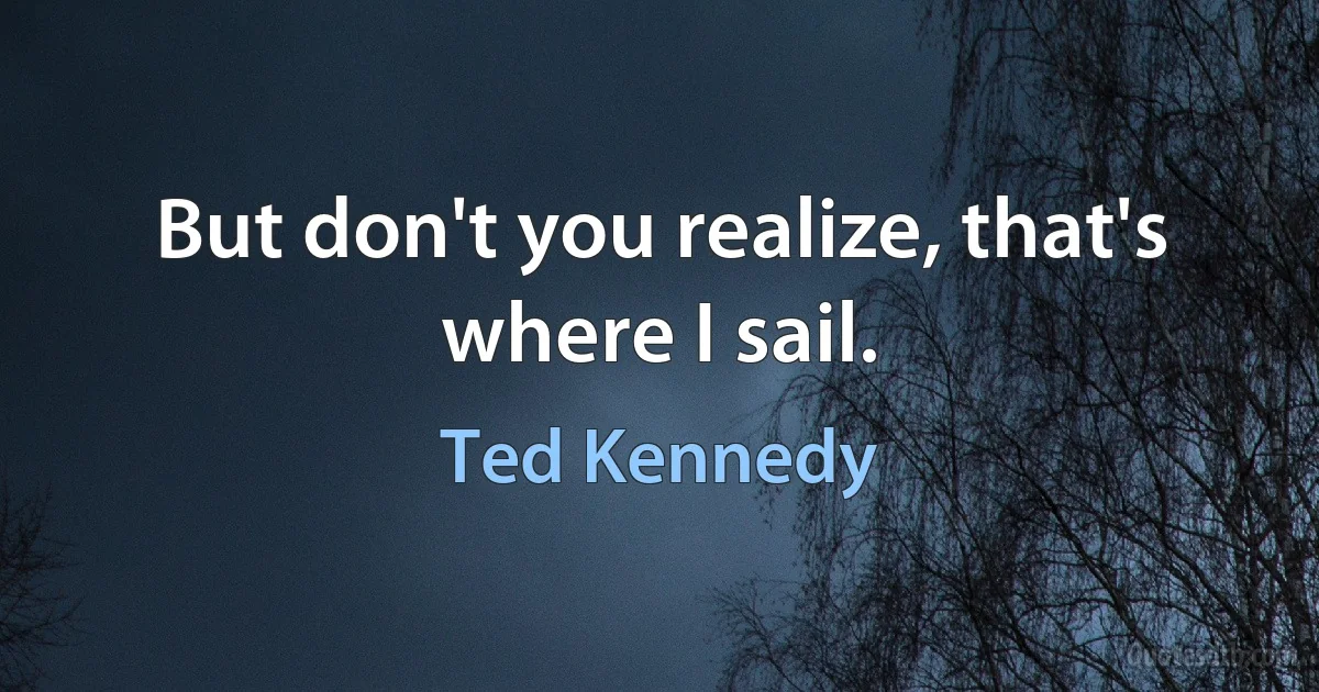 But don't you realize, that's where I sail. (Ted Kennedy)