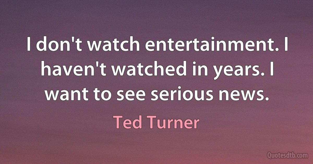 I don't watch entertainment. I haven't watched in years. I want to see serious news. (Ted Turner)