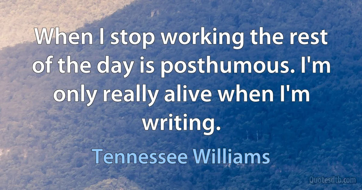 When I stop working the rest of the day is posthumous. I'm only really alive when I'm writing. (Tennessee Williams)