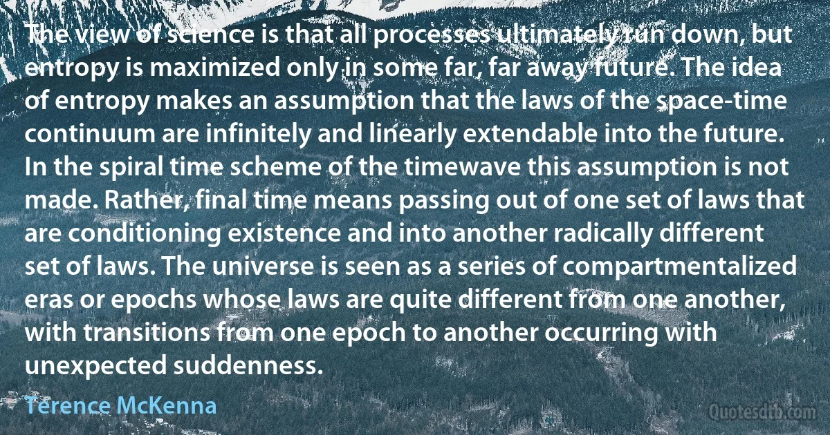 The view of science is that all processes ultimately run down, but entropy is maximized only in some far, far away future. The idea of entropy makes an assumption that the laws of the space-time continuum are infinitely and linearly extendable into the future. In the spiral time scheme of the timewave this assumption is not made. Rather, final time means passing out of one set of laws that are conditioning existence and into another radically different set of laws. The universe is seen as a series of compartmentalized eras or epochs whose laws are quite different from one another, with transitions from one epoch to another occurring with unexpected suddenness. (Terence McKenna)