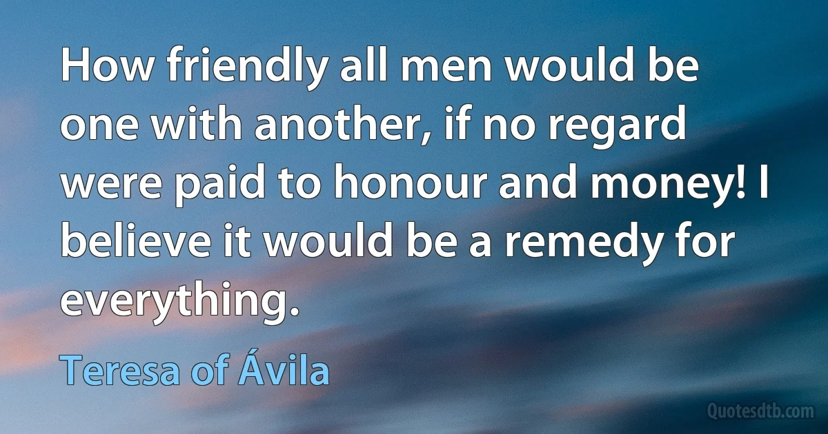 How friendly all men would be one with another, if no regard were paid to honour and money! I believe it would be a remedy for everything. (Teresa of Ávila)