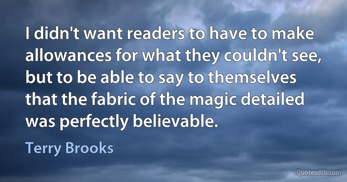 I didn't want readers to have to make allowances for what they couldn't see, but to be able to say to themselves that the fabric of the magic detailed was perfectly believable. (Terry Brooks)