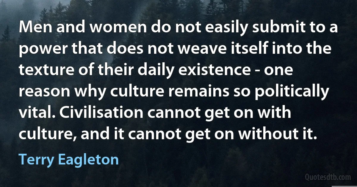 Men and women do not easily submit to a power that does not weave itself into the texture of their daily existence - one reason why culture remains so politically vital. Civilisation cannot get on with culture, and it cannot get on without it. (Terry Eagleton)