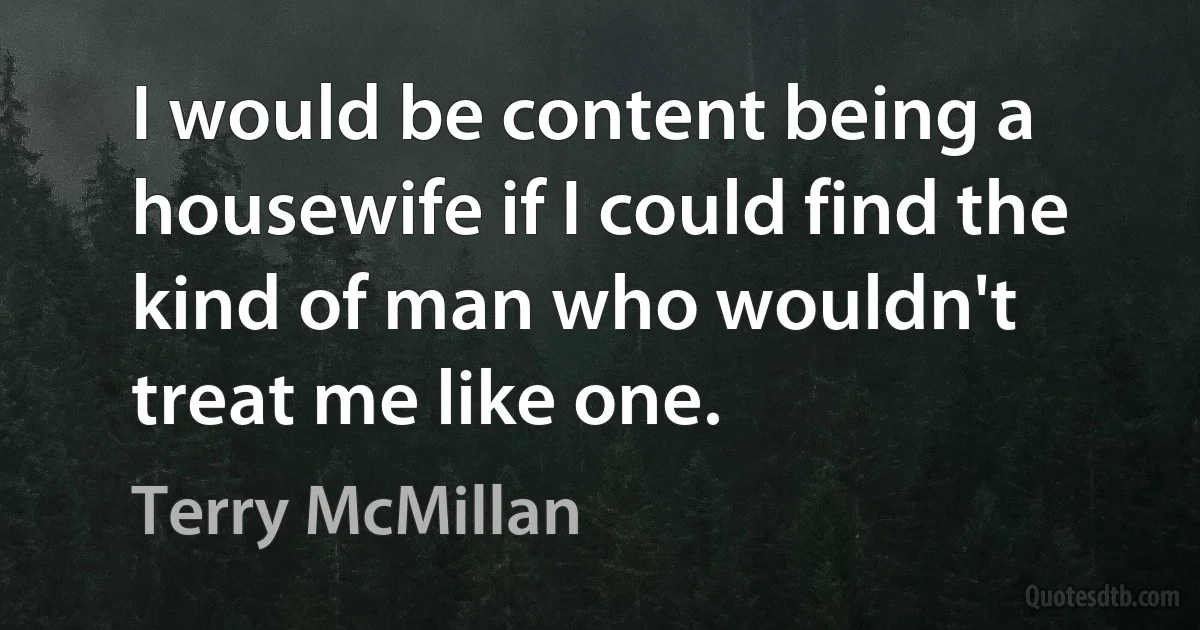 I would be content being a housewife if I could find the kind of man who wouldn't treat me like one. (Terry McMillan)