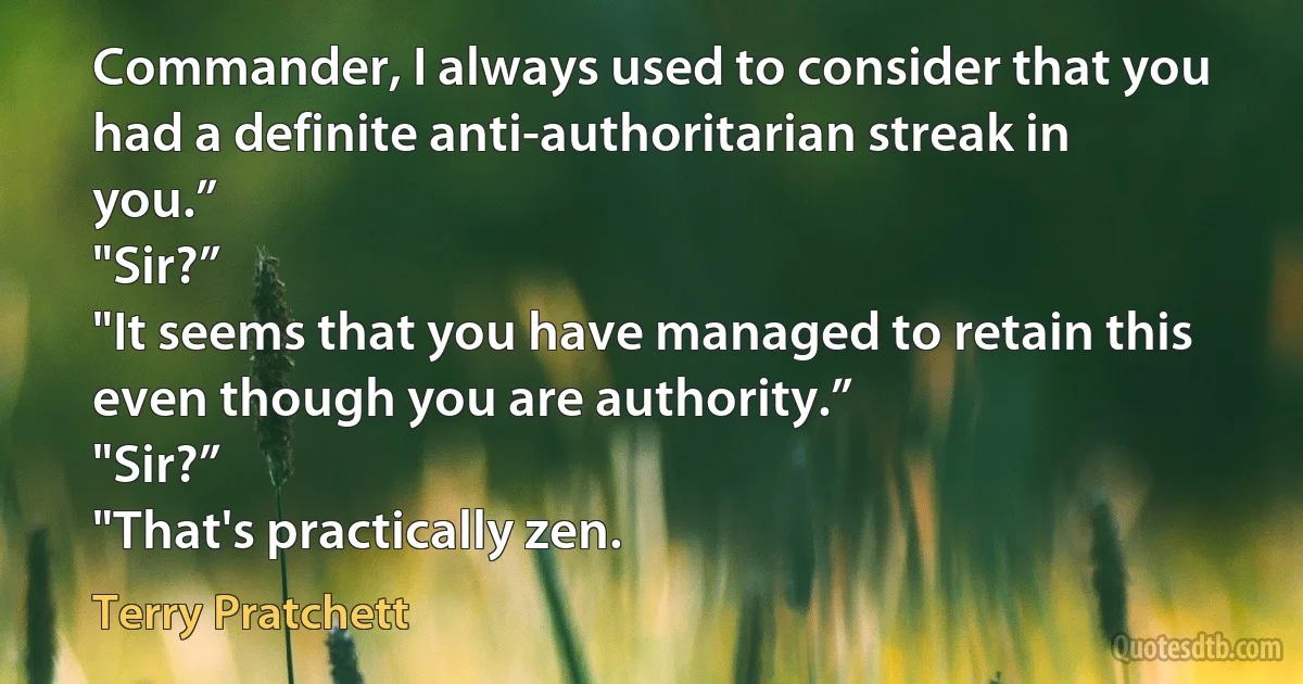 Commander, I always used to consider that you had a definite anti-authoritarian streak in you.”
"Sir?”
"It seems that you have managed to retain this even though you are authority.”
"Sir?”
"That's practically zen. (Terry Pratchett)