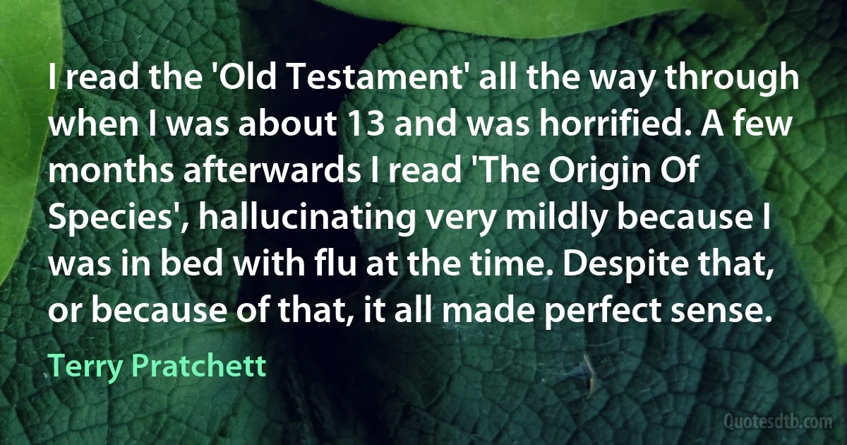 I read the 'Old Testament' all the way through when I was about 13 and was horrified. A few months afterwards I read 'The Origin Of Species', hallucinating very mildly because I was in bed with flu at the time. Despite that, or because of that, it all made perfect sense. (Terry Pratchett)