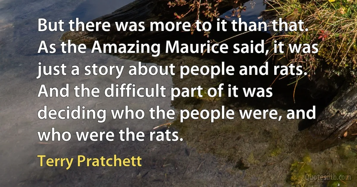 But there was more to it than that. As the Amazing Maurice said, it was just a story about people and rats. And the difficult part of it was deciding who the people were, and who were the rats. (Terry Pratchett)