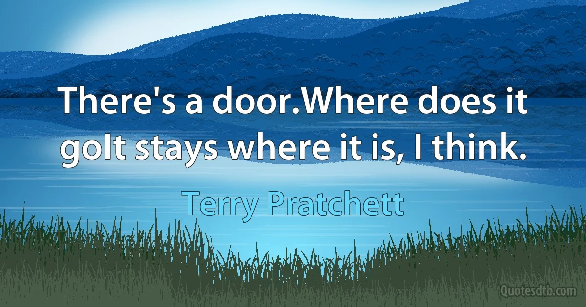 There's a door.Where does it goIt stays where it is, I think. (Terry Pratchett)