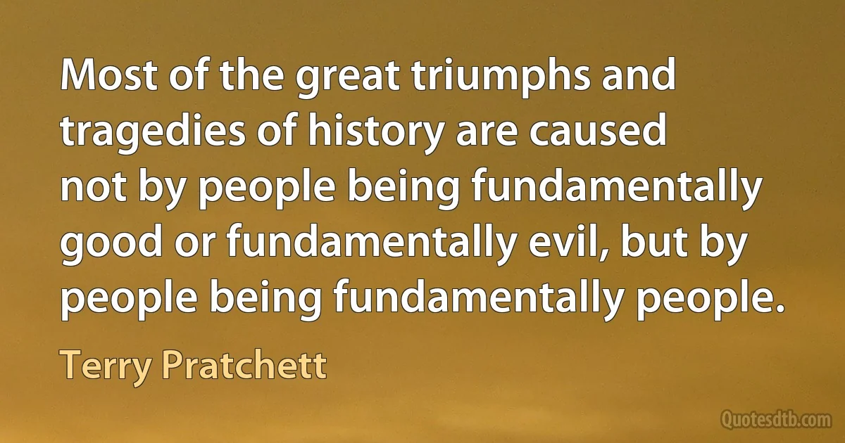 Most of the great triumphs and tragedies of history are caused not by people being fundamentally good or fundamentally evil, but by people being fundamentally people. (Terry Pratchett)