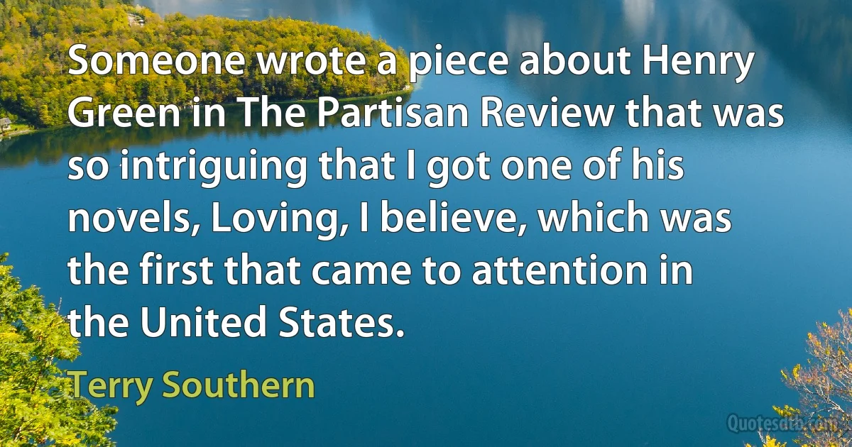 Someone wrote a piece about Henry Green in The Partisan Review that was so intriguing that I got one of his novels, Loving, I believe, which was the first that came to attention in the United States. (Terry Southern)