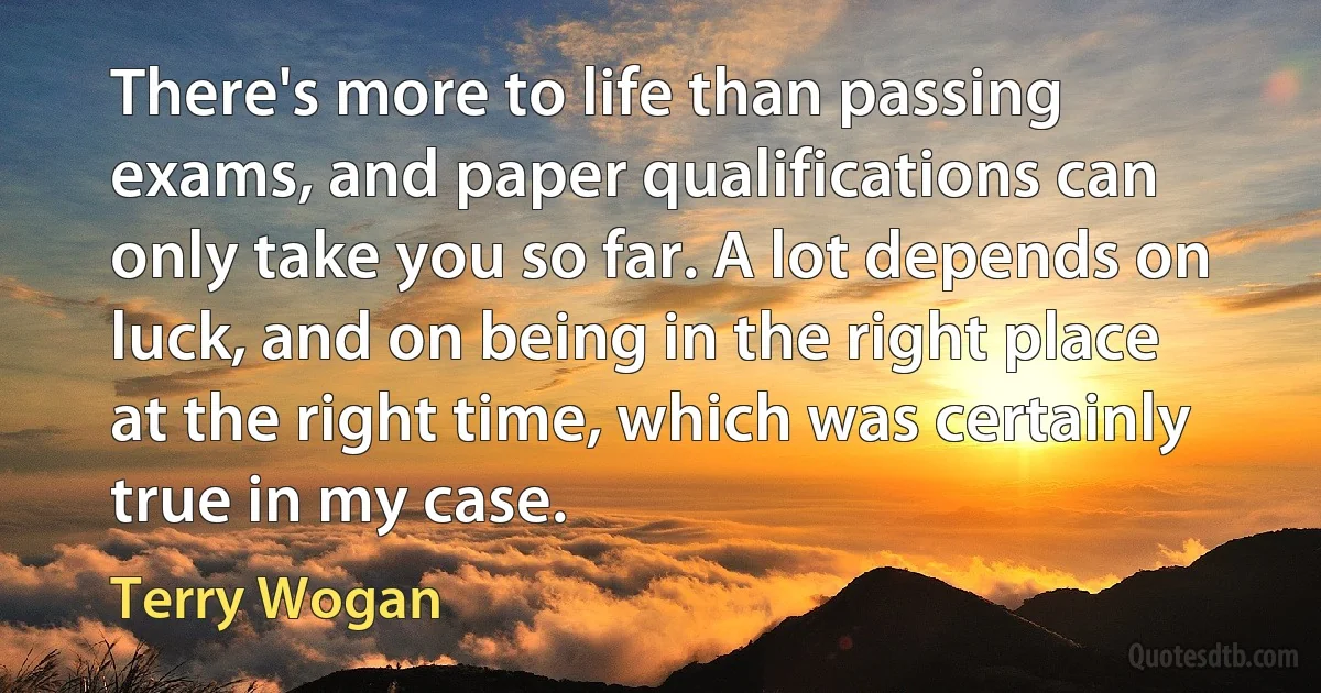 There's more to life than passing exams, and paper qualifications can only take you so far. A lot depends on luck, and on being in the right place at the right time, which was certainly true in my case. (Terry Wogan)