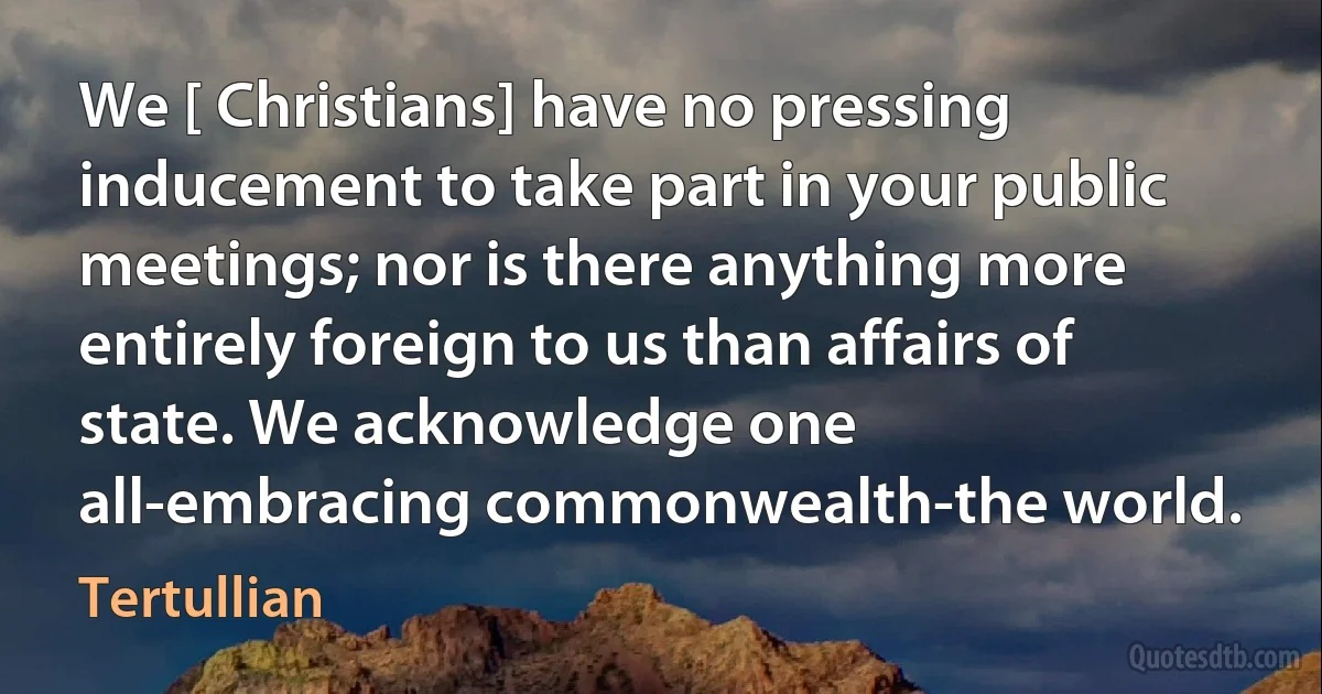 We [ Christians] have no pressing inducement to take part in your public meetings; nor is there anything more entirely foreign to us than affairs of state. We acknowledge one all-embracing commonwealth-the world. (Tertullian)