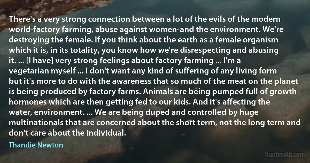 There's a very strong connection between a lot of the evils of the modern world-factory farming, abuse against women-and the environment. We're destroying the female. If you think about the earth as a female organism which it is, in its totality, you know how we're disrespecting and abusing it. ... [I have] very strong feelings about factory farming ... I'm a vegetarian myself ... I don't want any kind of suffering of any living form but it's more to do with the awareness that so much of the meat on the planet is being produced by factory farms. Animals are being pumped full of growth hormones which are then getting fed to our kids. And it's affecting the water, environment. ... We are being duped and controlled by huge multinationals that are concerned about the short term, not the long term and don't care about the individual. (Thandie Newton)