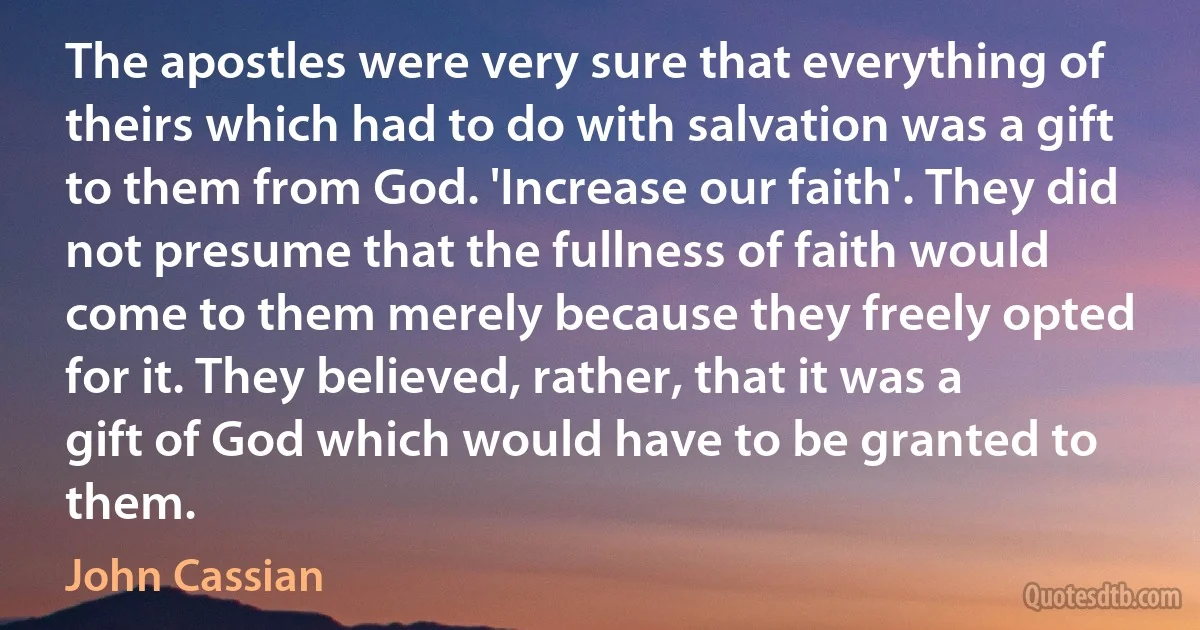 The apostles were very sure that everything of theirs which had to do with salvation was a gift to them from God. 'Increase our faith'. They did not presume that the fullness of faith would come to them merely because they freely opted for it. They believed, rather, that it was a gift of God which would have to be granted to them. (John Cassian)