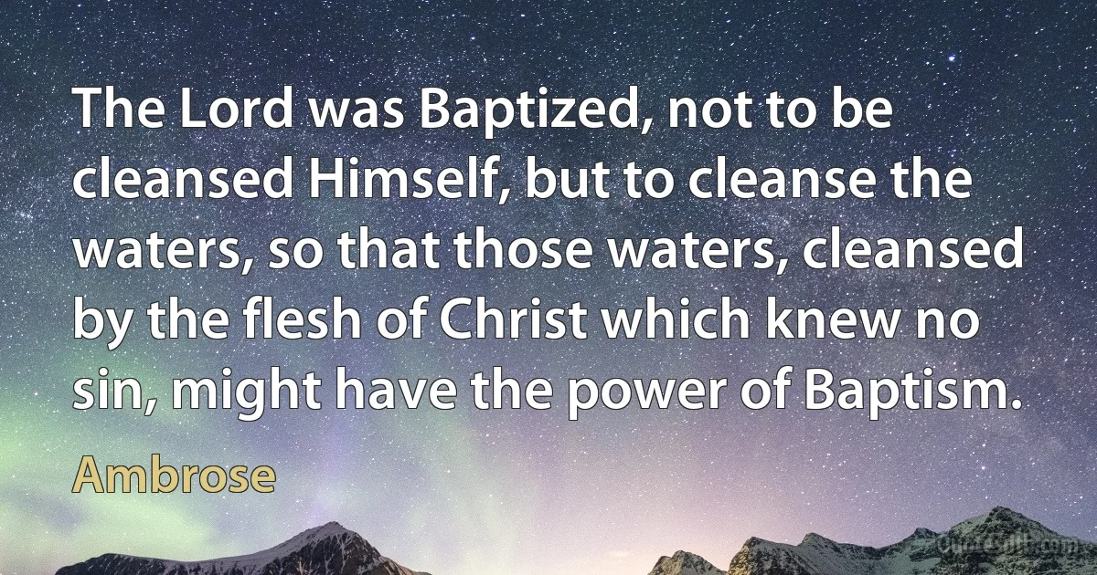 The Lord was Baptized, not to be cleansed Himself, but to cleanse the waters, so that those waters, cleansed by the flesh of Christ which knew no sin, might have the power of Baptism. (Ambrose)