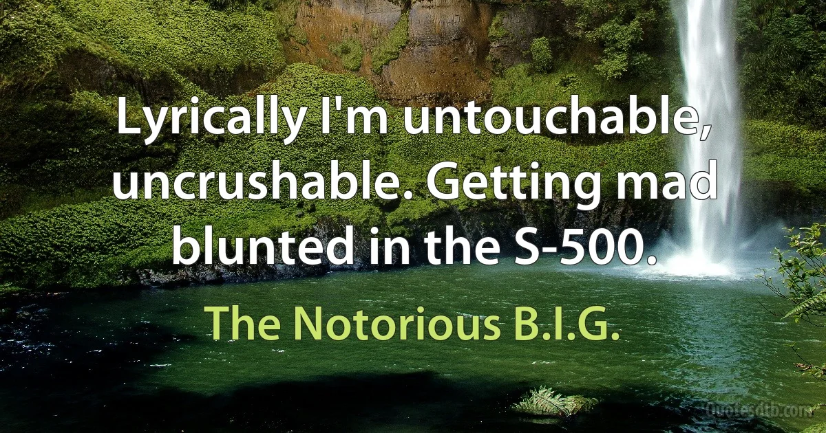 Lyrically I'm untouchable, uncrushable. Getting mad blunted in the S-500. (The Notorious B.I.G.)