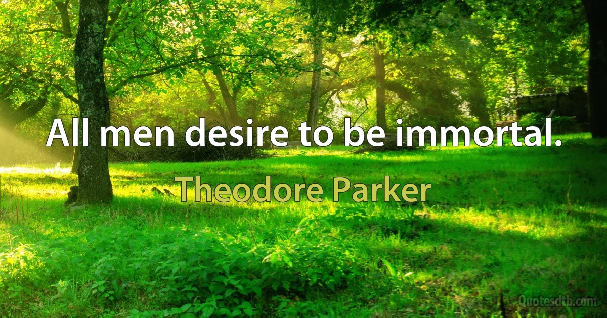 All men desire to be immortal. (Theodore Parker)