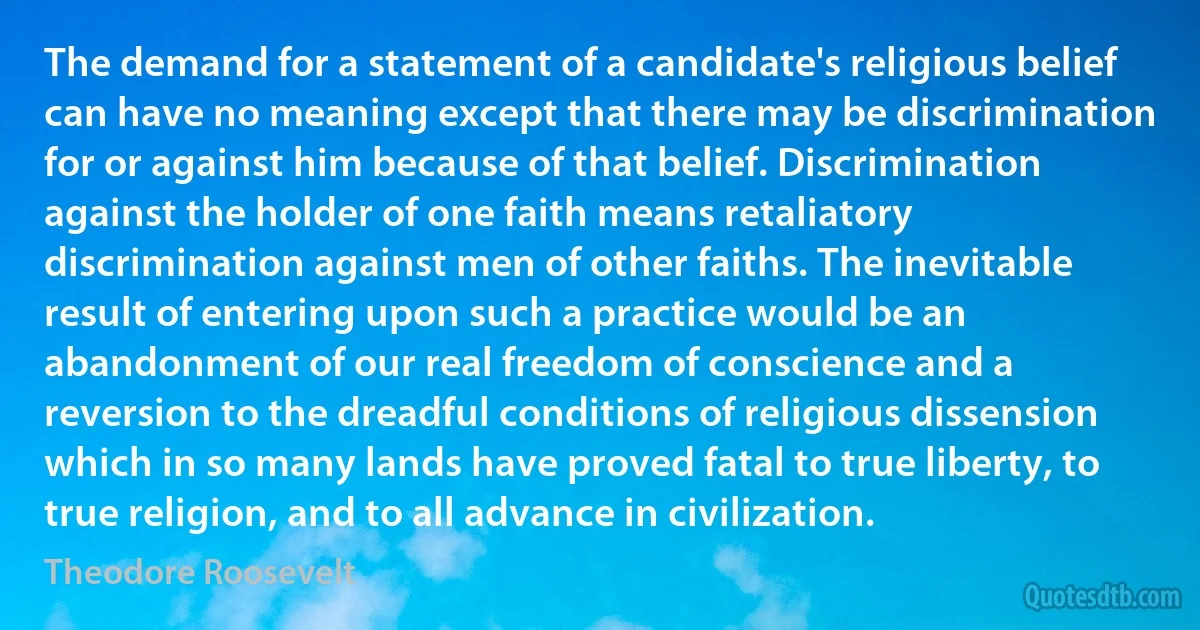 The demand for a statement of a candidate's religious belief can have no meaning except that there may be discrimination for or against him because of that belief. Discrimination against the holder of one faith means retaliatory discrimination against men of other faiths. The inevitable result of entering upon such a practice would be an abandonment of our real freedom of conscience and a reversion to the dreadful conditions of religious dissension which in so many lands have proved fatal to true liberty, to true religion, and to all advance in civilization. (Theodore Roosevelt)