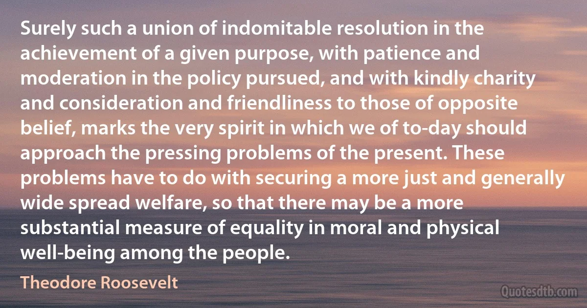 Surely such a union of indomitable resolution in the achievement of a given purpose, with patience and moderation in the policy pursued, and with kindly charity and consideration and friendliness to those of opposite belief, marks the very spirit in which we of to-day should approach the pressing problems of the present. These problems have to do with securing a more just and generally wide spread welfare, so that there may be a more substantial measure of equality in moral and physical well-being among the people. (Theodore Roosevelt)