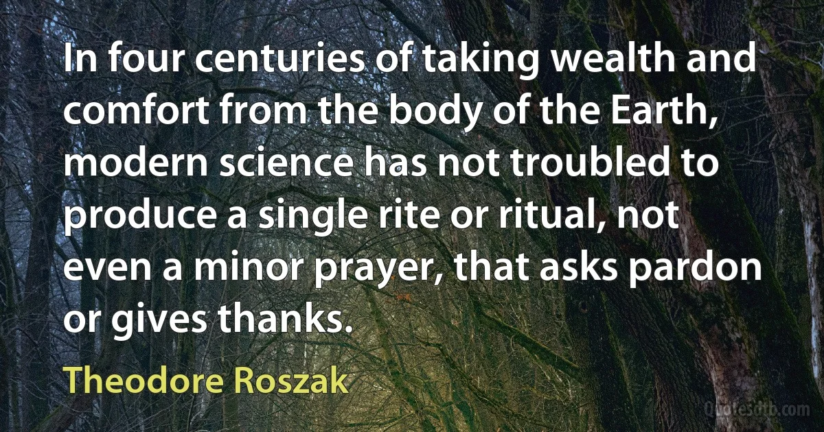 In four centuries of taking wealth and comfort from the body of the Earth, modern science has not troubled to produce a single rite or ritual, not even a minor prayer, that asks pardon or gives thanks. (Theodore Roszak)