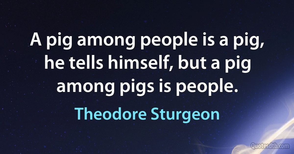 A pig among people is a pig, he tells himself, but a pig among pigs is people. (Theodore Sturgeon)