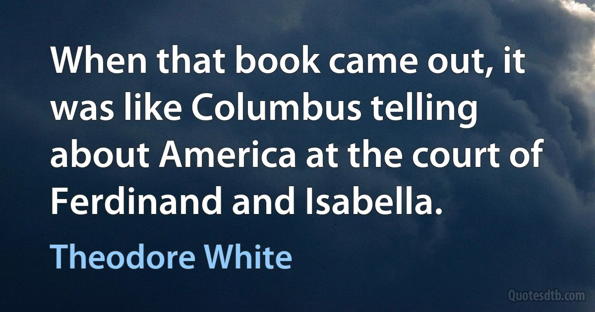 When that book came out, it was like Columbus telling about America at the court of Ferdinand and Isabella. (Theodore White)