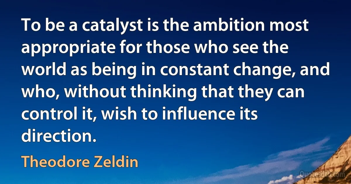 To be a catalyst is the ambition most appropriate for those who see the world as being in constant change, and who, without thinking that they can control it, wish to influence its direction. (Theodore Zeldin)