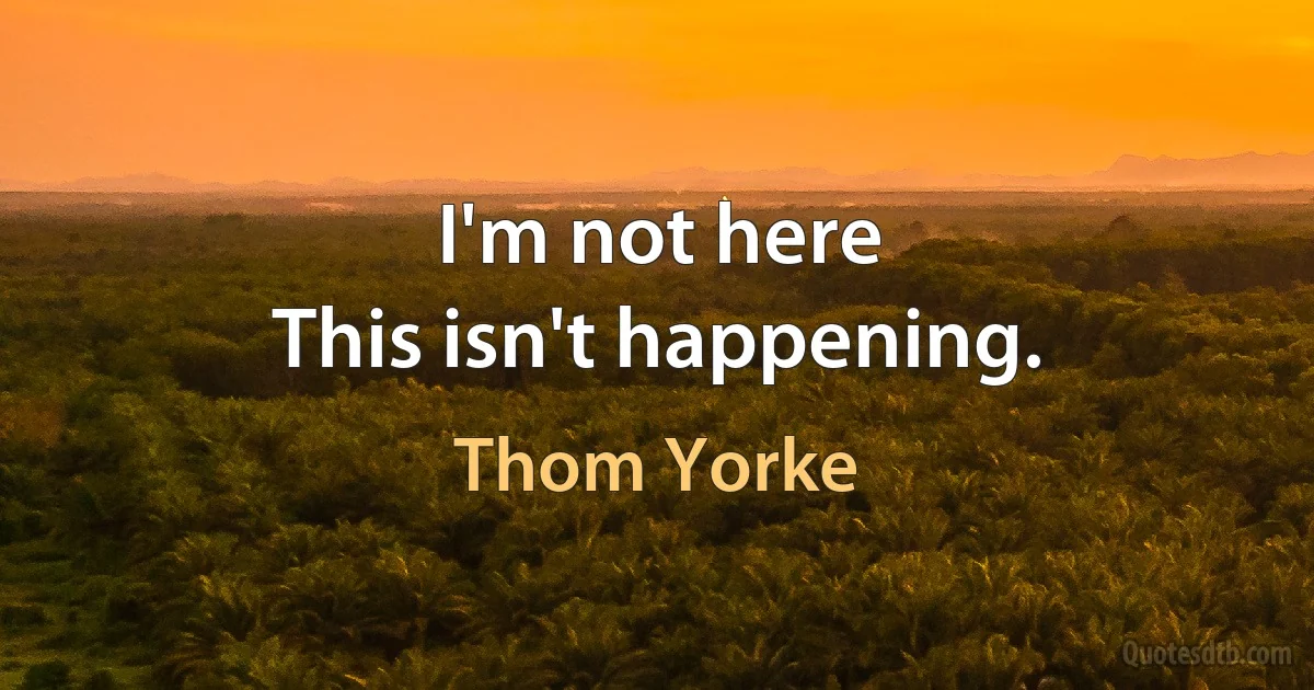 I'm not here
This isn't happening. (Thom Yorke)