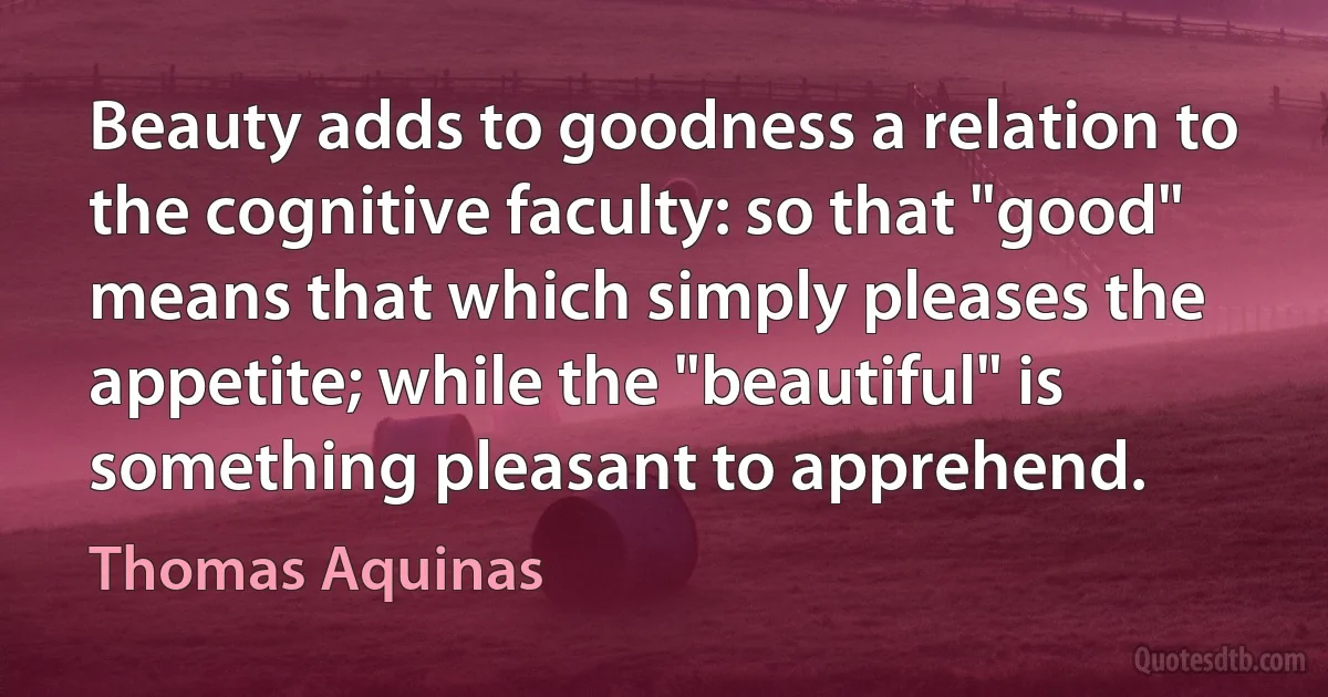 Beauty adds to goodness a relation to the cognitive faculty: so that "good" means that which simply pleases the appetite; while the "beautiful" is something pleasant to apprehend. (Thomas Aquinas)