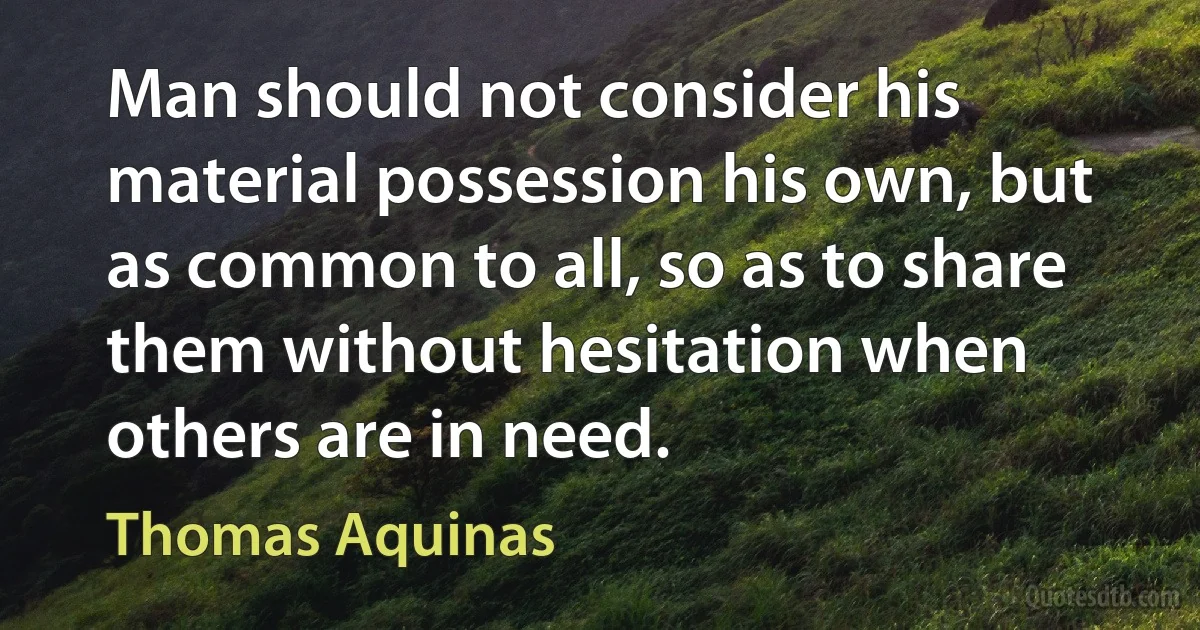 Man should not consider his material possession his own, but as common to all, so as to share them without hesitation when others are in need. (Thomas Aquinas)