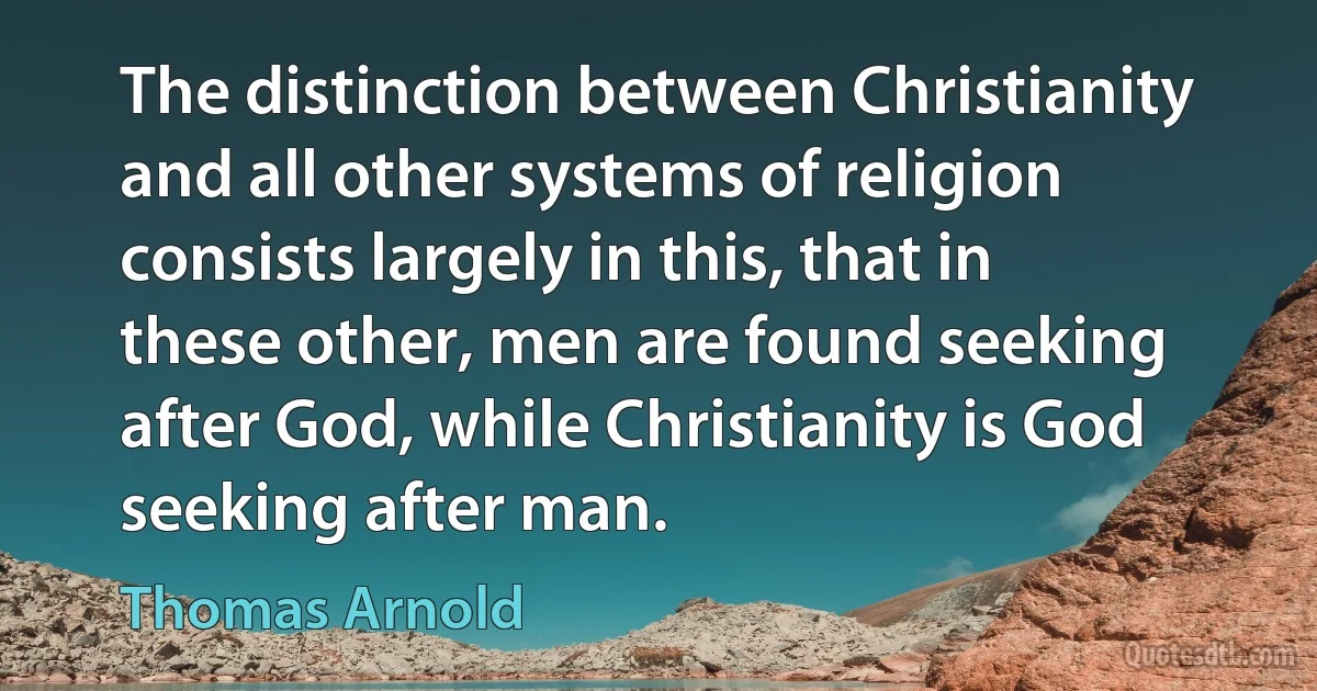 The distinction between Christianity and all other systems of religion consists largely in this, that in these other, men are found seeking after God, while Christianity is God seeking after man. (Thomas Arnold)