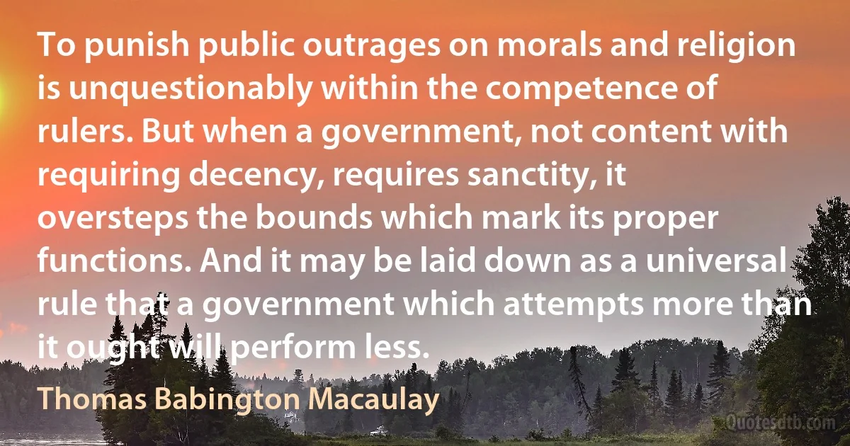 To punish public outrages on morals and religion is unquestionably within the competence of rulers. But when a government, not content with requiring decency, requires sanctity, it oversteps the bounds which mark its proper functions. And it may be laid down as a universal rule that a government which attempts more than it ought will perform less. (Thomas Babington Macaulay)