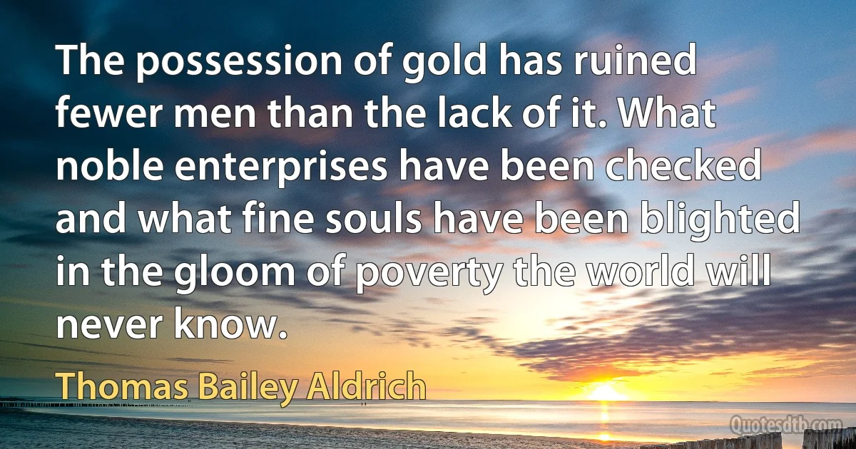 The possession of gold has ruined fewer men than the lack of it. What noble enterprises have been checked and what fine souls have been blighted in the gloom of poverty the world will never know. (Thomas Bailey Aldrich)